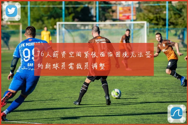 76人薪资空间紧张面临困境无法签约新球员需裁员调整